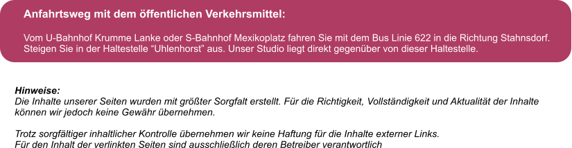 Anfahrtsweg mit dem ffentlichen Verkehrsmittel:  Vom U-Bahnhof Krumme Lanke oder S-Bahnhof Mexikoplatz fahren Sie mit dem Bus Linie 622 in die Richtung Stahnsdorf. Steigen Sie in der Haltestelle Uhlenhorst aus. Unser Studio liegt direkt gegenber von dieser Haltestelle. Hinweise: Die Inhalte unserer Seiten wurden mit grter Sorgfalt erstellt. Fr die Richtigkeit, Vollstndigkeit und Aktualitt der Inhalte  knnen wir jedoch keine Gewhr bernehmen.  Trotz sorgfltiger inhaltlicher Kontrolle bernehmen wir keine Haftung fr die Inhalte externer Links. Fr den Inhalt der verlinkten Seiten sind ausschlielich deren Betreiber verantwortlich