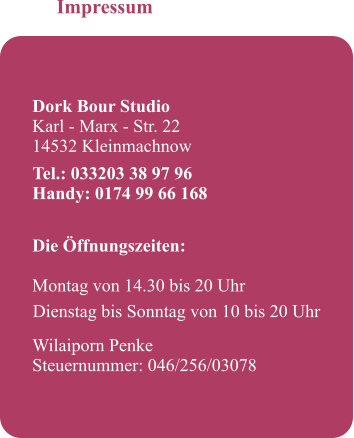 Impressum   Dork Bour Studio Karl - Marx - Str. 22 14532 Kleinmachnow     Die ffnungszeiten: 		 Montag von 14.30 bis 20 Uhr   Wilaiporn Penke Steuernummer: 046/256/03078  Tel.: 033203 38 97 96 Handy: 0174 99 66 168 Dienstag bis Sonntag von 10 bis 20 Uhr