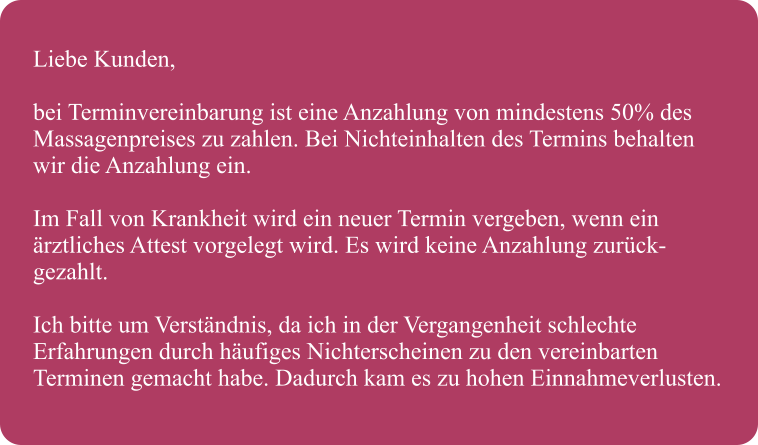 Liebe Kunden,  bei Terminvereinbarung ist eine Anzahlung von mindestens 50% des  Massagenpreises zu zahlen. Bei Nichteinhalten des Termins behalten  wir die Anzahlung ein.  Im Fall von Krankheit wird ein neuer Termin vergeben, wenn ein rztliches Attest vorgelegt wird. Es wird keine Anzahlung zurck- gezahlt.  Ich bitte um Verstndnis, da ich in der Vergangenheit schlechte  Erfahrungen durch hufiges Nichterscheinen zu den vereinbarten  Terminen gemacht habe. Dadurch kam es zu hohen Einnahmeverlusten.