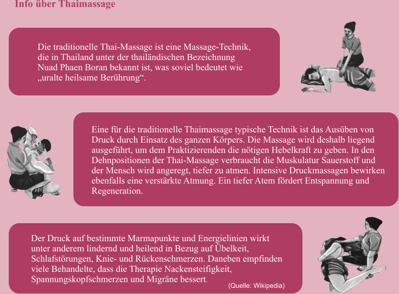 Die traditionelle Thai-Massage ist eine Massage-Technik,  die in Thailand unter der thailndischen Bezeichnung  Nuad Phaen Boran bekannt ist, was soviel bedeutet wie  uralte heilsame Berhrung.  Eine fr die traditionelle Thaimassage typische Technik ist das Ausben von  Druck durch Einsatz des ganzen Krpers. Die Massage wird deshalb liegend  ausgefhrt, um dem Praktizierenden die ntigen Hebelkraft zu geben. In den  Dehnpositionen der Thai-Massage verbraucht die Muskulatur Sauerstoff und  der Mensch wird angeregt, tiefer zu atmen. Intensive Druckmassagen bewirken  ebenfalls eine verstrkte Atmung. Ein tiefer Atem frdert Entspannung und  Regeneration. (Quelle: Wikipedia)  Der Druck auf bestimmte Marmapunkte und Energielinien wirkt  unter anderem lindernd und heilend in Bezug auf belkeit,  Schlafstrungen, Knie- und Rckenschmerzen. Daneben empfinden  viele Behandelte, dass die Therapie Nackensteifigkeit,  Spannungskopfschmerzen und Migrne bessert. Info ber Thaimassage